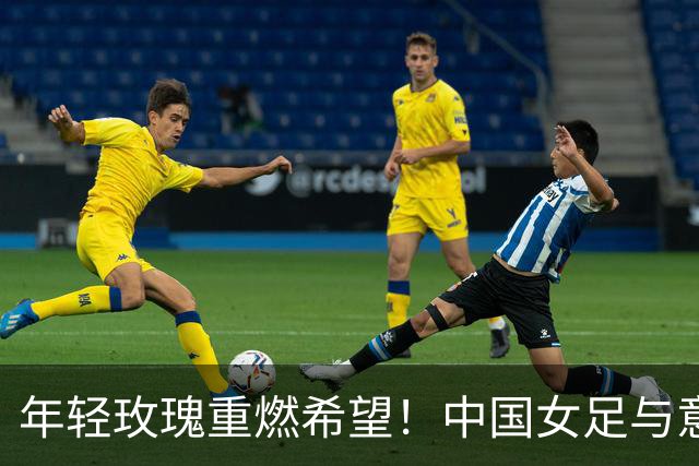 年轻玫瑰重燃希望！中国女足与意大利的世界杯“巅峰对决